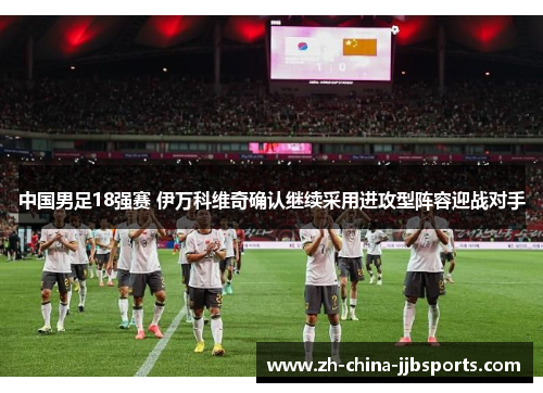 中国男足18强赛 伊万科维奇确认继续采用进攻型阵容迎战对手