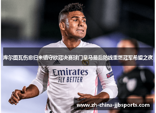 库尔图瓦伤愈归来镇守欧冠决赛球门皇马最后防线重燃冠军希望之夜