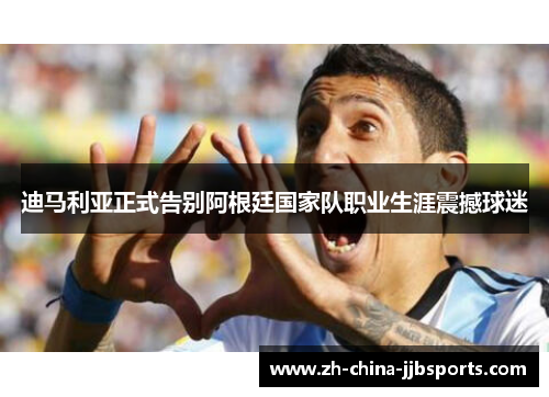 迪马利亚正式告别阿根廷国家队职业生涯震撼球迷