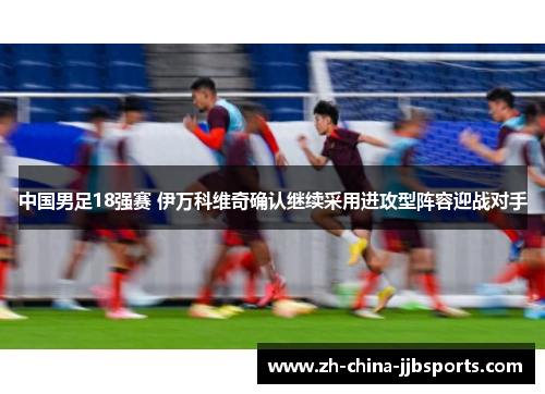 中国男足18强赛 伊万科维奇确认继续采用进攻型阵容迎战对手