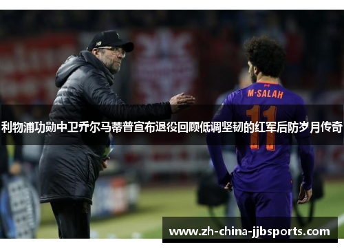 利物浦功勋中卫乔尔马蒂普宣布退役回顾低调坚韧的红军后防岁月传奇