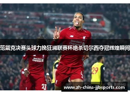 范戴克决赛头球力挽狂澜联赛杯绝杀切尔西夺冠辉煌瞬间 范戴克决赛头球力挽狂澜联赛杯绝杀切尔西夺冠辉煌瞬间